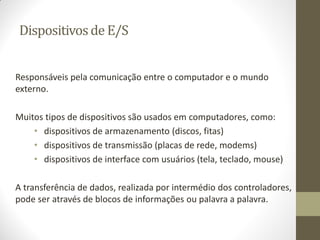 Dispositivosde E/S
Responsáveis pela comunicação entre o computador e o mundo
externo.
Muitos tipos de dispositivos são usados em computadores, como:
• dispositivos de armazenamento (discos, fitas)
• dispositivos de transmissão (placas de rede, modems)
• dispositivos de interface com usuários (tela, teclado, mouse)
A transferência de dados, realizada por intermédio dos controladores,
pode ser através de blocos de informações ou palavra a palavra.
 