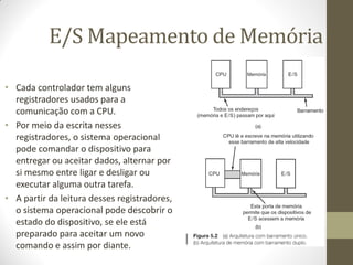 E/S Mapeamento de Memória
• Cada controlador tem alguns
registradores usados para a
comunicação com a CPU.
• Por meio da escrita nesses
registradores, o sistema operacional
pode comandar o dispositivo para
entregar ou aceitar dados, alternar por
si mesmo entre ligar e desligar ou
executar alguma outra tarefa.
• A partir da leitura desses registradores,
o sistema operacional pode descobrir o
estado do dispositivo, se ele está
preparado para aceitar um novo
comando e assim por diante.
 