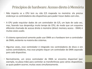 Princípiosdehardware:AcessodiretoàMemória
• Não importa se a CPU tem ou não E/S mapeada na memória: ela precisa
endereçar os controladores dos dispositivos para poder trocar dados com eles.
• A CPU pode requisitar dados de um controlador de E/S, um byte de cada vez,
mas, fazendo isso desperdiça muito tempo de CPU, de modo que um esquema
diferente chamado de acesso direto à memória (direct memory access - DMA) é
muitas vezes usado.
• O sistema operacional somente pode usar DMA se o hardware tem o controlador
de DMA, existente na maioria dos sistemas.
• Algumas vezes, esse controlador é integrado nos controladores de disco e em
outros controladores, mas esse projeto requer um controlador de DMA separado
para cada dispositivo.
• Normalmente, um único controlador de DMA se encontra disponível (por
exemplo, na placa-mãe) para controlar as transferências para vários dispositivos,
as quais podem ocorrer, muitas vezes simultaneamente.
 
