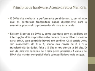 Princípiosdehardware:AcessodiretoàMemória
• O DMA visa melhorar a performance geral do micro, permitindo
que os periféricos transmitam dados diretamente para a
memória, poupando o processador de mais esta tarefa.
• Existem 8 portas de DMA e, como acontece com os pedidos de
interrupção, dois dispositivos não podem compartilhar o mesmo
canal DMA, caso contrário haverá um conflito. Os 8 canais DMA
são numerados de 0 a 7, sendo nos canais de 0 a 3 a
transferência de dados feita a 8 bits e nos demais a 16 bits. O
uso de palavras binárias de 8 bits pelos primeiros 4 canais de
DMA visa manter compatibilidade com periféricos mais antigos.
 