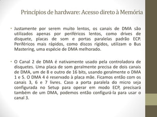 Princípiosdehardware:AcessodiretoàMemória
• Justamente por serem muito lentos, os canais de DMA são
utilizados apenas por periféricos lentos, como drives de
disquete, placas de som e portas paralelas padrão ECP.
Periféricos mais rápidos, como discos rígidos, utilizam o Bus
Mastering, uma espécie de DMA melhorado.
• O Canal 2 de DMA é nativamente usado pela controladora de
disquetes. Uma placa de som geralmente precisa de dois canais
de DMA, um de 8 e outro de 16 bits, usando geralmente o DMA
1 e 5. O DMA 4 é reservado à placa mãe. Ficamos então com os
canais 3, 6 e 7 livres. Caso a porta paralela do micro seja
configurada no Setup para operar em modo ECP, precisará
também de um DMA, podemos então configurá-la para usar o
canal 3.
 