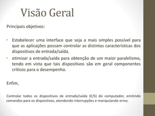 Visão Geral
Principais objetivos:
• Estabelecer uma interface que seja a mais simples possível para
que as aplicações possam controlar as distintas características dos
dispositivos de entrada/saída.
• otimizar a entrada/saída para obtenção de um maior paralelismo,
tendo em vista que tais dispositivos são em geral componentes
críticos para o desempenho.
Enfim,
Controlar todos os dispositivos de entrada/saída (E/S) do computador, emitindo
comandos para os dispositivos, atendendo interrupções e manipulando erros.
 