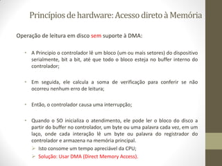 Princípiosdehardware:AcessodiretoàMemória
Operação de leitura em disco sem suporte à DMA:
• A Principio o controlador lê um bloco (um ou mais setores) do dispositivo
serialmente, bit a bit, até que todo o bloco esteja no buffer interno do
controlador;
• Em seguida, ele calcula a soma de verificação para conferir se não
ocorreu nenhum erro de leitura;
• Então, o controlador causa uma interrupção;
• Quando o SO inicializa o atendimento, ele pode ler o bloco do disco a
partir do buffer no controlador, um byte ou uma palavra cada vez, em um
laço, onde cada interação lê um byte ou palavra do registrador do
controlador e armazena na memória principal.
 Isto consome um tempo apreciável da CPU;
 Solução: Usar DMA (Direct Memory Access).
 