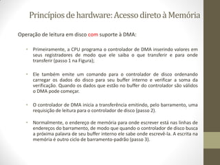 Princípiosdehardware:AcessodiretoàMemória
Operação de leitura em disco com suporte à DMA:
• Primeiramente, a CPU programa o controlador de DMA inserindo valores em
seus registradores de modo que ele saiba o que transferir e para onde
transferir (passo 1 na Figura);
• Ele também emite um comando para o controlador de disco ordenando
carregar os dados do disco para seu buffer interno e verificar a soma da
verificação. Quando os dados que estão no buffer do controlador são válidos
o DMA pode começar.
• O controlador de DMA inicia a transferência emitindo, pelo barramento, uma
requisição de leitura para o controlador de disco (passo 2).
• Normalmente, o endereço de memória para onde escrever está nas linhas de
endereços do barramento, de modo que quando o controlador de disco busca
a próxima palavra de seu buffer interno ele sabe onde escrevê-la. A escrita na
memória é outro ciclo de barramento-padrão (passo 3).
 