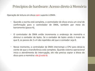 Princípiosdehardware:AcessodiretoàMemória
Operação de leitura em disco com suporte à DMA:
• Quando a escrita está completa, o controlador de disco envia um sinal de
confirmação para o controlador de DMA, também por meio do
barramento (passo 4),
• O controlador de DMA então incrementa o endereço de memória e
diminui o contador de bytes. Se o contador de bytes ainda é maior do
que 0, os passos de 2 a 4 são repetidos até que o contador seja 0.
• Nesse momento, o controlador de DMA interrompe a CPU para deixá-la
ciente de que a transferência está completa. Quando sistema operacional
inicia o atendimento da interrupção, ele não precisa copiar o bloco do
disco para a memória: ele já está lá.
 