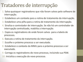 Tratadores de interrupção
1. Salva quaisquer registradores que não foram salvos pelo software de
interrupção.
2. Estabelece um contexto para a rotina de tratamento da interrupção.
3. Estabelece uma pilha para a rotina de tratamento da interrupção.
4. Sinaliza o controlador de interrupção. Se não há um controlador de
interrupção centralizado, reabilita a interrupção.
5. Copia os registradores de onde foram salvos para a tabela de
processos.
6. Executa a rotina de tratamento da interrupção.
7. Escolhe o próximo processo a ser executado.
8. Estabelece o contexto da MMU para o próximo processo a ser
executado.
9. Carrega os registradores do novo processo, incluindo sua PSW.
10. Inicializa a execução do novo processo.
 