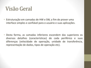 Visão Geral
• Estruturação em camadas de HW e SW, a fim de prover uma
interface simples e confiável para o usuário e suas aplicações.
• Desta forma, as camadas inferiores escondem das superiores os
diversos detalhes (características) de cada periférico e suas
diferenças (velocidade de operação, unidade de transferência,
representação de dados, tipos de operação etc).
 