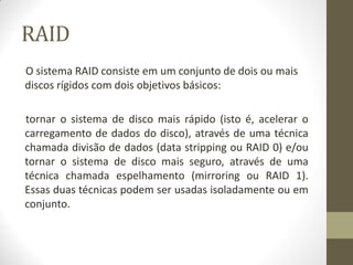 RAID
O sistema RAID consiste em um conjunto de dois ou mais
discos rígidos com dois objetivos básicos:
tornar o sistema de disco mais rápido (isto é, acelerar o
carregamento de dados do disco), através de uma técnica
chamada divisão de dados (data stripping ou RAID 0) e/ou
tornar o sistema de disco mais seguro, através de uma
técnica chamada espelhamento (mirroring ou RAID 1).
Essas duas técnicas podem ser usadas isoladamente ou em
conjunto.
 