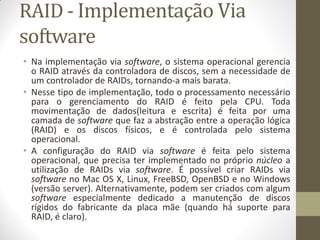 RAID - Implementação Via
software
• Na implementação via software, o sistema operacional gerencia
o RAID através da controladora de discos, sem a necessidade de
um controlador de RAIDs, tornando-a mais barata.
• Nesse tipo de implementação, todo o processamento necessário
para o gerenciamento do RAID é feito pela CPU. Toda
movimentação de dados(leitura e escrita) é feita por uma
camada de software que faz a abstração entre a operação lógica
(RAID) e os discos físicos, e é controlada pelo sistema
operacional.
• A configuração do RAID via software é feita pelo sistema
operacional, que precisa ter implementado no próprio núcleo a
utilização de RAIDs via software. É possível criar RAIDs via
software no Mac OS X, Linux, FreeBSD, OpenBSD e no Windows
(versão server). Alternativamente, podem ser criados com algum
software especialmente dedicado a manutenção de discos
rígidos do fabricante da placa mãe (quando há suporte para
RAID, é claro).
 