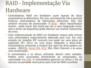 RAID - Implementação Via
Hardware
• Controladoras RAID em hardware usam layouts de disco
proprietários (e diferentes). Por isso, normalmente não é possível
misturar controladoras de fabricantes diferentes. Eles não
utilizam recursos do processador. O BIOS - Basic Input/Output
System - pode iniciar (dar boot) por ela, e uma integração maior
com o driver de dispositivo pode oferecer um melhor tratamento
de erros.
• Uma implementação de RAID em hardware requer pelo menos
uma controladora especialmente dedicada para isso. Em uma
estação de trabalho (PC comum) isso pode ser uma placa de
expansão PCI, PCI-e ou uma placa integrada à placa-mãe.
Controladoras utilizando a maioria dos tipos de drive podem ser
usadas - IDE/ATA, Serial ATA, SCSI, SSA, Fibre Channel, e às vezes
uma combinação.
• A controladora e os discos utilizados devem estar isolados.
Podem estar conectados diretamente ao computador, ou
conectados via SAN. A controladora gerencia os drives e faz os
cálculos de paridade necessários pelo nível de RAID escolhido.
 