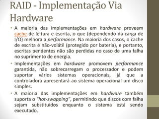 RAID - Implementação Via
Hardware
• A maioria das implementações em hardware proveem
cache de leitura e escrita, o que (dependendo da carga de
I/O) melhora a performance. Na maioria dos casos, o cache
de escrita é não-volátil (protegido por bateria), e portanto,
escritas pendentes não são perdidas no caso de uma falha
no suprimento de energia.
• Implementações em hardware promovem performance
garantida, não sobrecarregam o processador e podem
suportar vários sistemas operacionais, já que a
controladora apresentará ao sistema operacional um disco
simples.
• A maioria das implementações em hardware também
suporta o "hot-swapping", permitindo que discos com falha
sejam substituídos enquanto o sistema está sendo
executado.
 