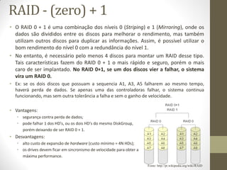 RAID - (zero) + 1
• O RAID 0 + 1 é uma combinação dos níveis 0 (Striping) e 1 (Mirroring), onde os
dados são divididos entre os discos para melhorar o rendimento, mas também
utilizam outros discos para duplicar as informações. Assim, é possível utilizar o
bom rendimento do nível 0 com a redundância do nível 1.
• No entanto, é necessário pelo menos 4 discos para montar um RAID desse tipo.
Tais características fazem do RAID 0 + 1 o mais rápido e seguro, porém o mais
caro de ser implantado. No RAID 0+1, se um dos discos vier a falhar, o sistema
vira um RAID 0.
• Ex: se os dois discos que possuam a sequencia A1, A3, A5 falharem ao mesmo tempo,
haverá perda de dados. Se apenas uma das controladoras falhar, o sistema continua
funcionando, mas sem outra tolerância a falha e sem o ganho de velocidade.
• Vantagens:
• segurança contra perda de dados;
• pode falhar 1 dos HD's, ou os dois HD's do mesmo DiskGroup,
porém deixando de ser RAID 0 + 1.
• Desvantagens:
• alto custo de expansão de hardware (custo mínimo = 4N HDs);
• os drives devem ficar em sincronismo de velocidade para obter a
máxima performance.
Fonte: http://pt.wikipedia.org/wiki/RAID
 