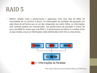 RAID 5
• Melhor relação custo x performance x segurança. Para esse tipo de RAID, há
necessidade de no mínimo 3 discos. As informações de paridade são gravadas em
cada disco de tal forma que se um dos integrantes da matriz falhar, as informações
nele contidas podem ser reconstruídas. Sua performance de gravação é menor do
que a do RAID 0 e maior que a do RAID 1. A performance de leitura é a melhor entre
as aqui citadas, já que as informações estão distribuídas entre três ou mais discos.
Fonte: http://technet.microsoft.com/pt-br/library/cc716445.aspx
 