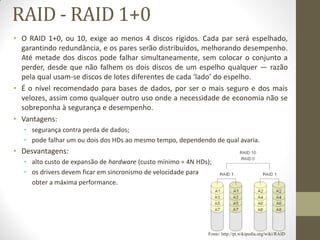 RAID - RAID 1+0
• O RAID 1+0, ou 10, exige ao menos 4 discos rígidos. Cada par será espelhado,
garantindo redundância, e os pares serão distribuídos, melhorando desempenho.
Até metade dos discos pode falhar simultaneamente, sem colocar o conjunto a
perder, desde que não falhem os dois discos de um espelho qualquer — razão
pela qual usam-se discos de lotes diferentes de cada ‘lado’ do espelho.
• É o nível recomendado para bases de dados, por ser o mais seguro e dos mais
velozes, assim como qualquer outro uso onde a necessidade de economia não se
sobreponha à segurança e desempenho.
• Vantagens:
• segurança contra perda de dados;
• pode falhar um ou dois dos HDs ao mesmo tempo, dependendo de qual avaria.
• Desvantagens:
• alto custo de expansão de hardware (custo mínimo = 4N HDs);
• os drivers devem ficar em sincronismo de velocidade para
obter a máxima performance.
Fonte: http://pt.wikipedia.org/wiki/RAID
 