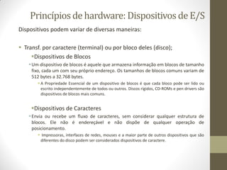 Princípiosde hardware: Dispositivosde E/S
Dispositivos podem variar de diversas maneiras:
 Transf. por caractere (terminal) ou por bloco deles (disco);
Dispositivos de Blocos
Um dispositivo de blocos é aquele que armazena informação em blocos de tamanho
fixo, cada um com seu próprio endereço. Os tamanhos de blocos comuns variam de
512 bytes a 32.768 bytes.
 A Propriedade Essencial de um dispositivo de blocos é que cada bloco pode ser lido ou
escrito independentemente de todos ou outros. Discos rígidos, CD-ROMs e pen drivers são
dispositivos de blocos mais comuns.
Dispositivos de Caracteres
Envia ou recebe um fluxo de caracteres, sem considerar qualquer estrutura de
blocos. Ele não é endereçável e não dispõe de qualquer operação de
posicionamento.
 Impressoras, interfaces de redes, mouses e a maior parte de outros dispositivos que são
diferentes do disco podem ser considerados dispositivos de caractere.
 