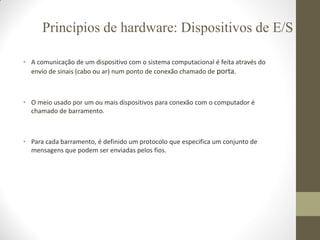 • A comunicação de um dispositivo com o sistema computacional é feita através do
envio de sinais (cabo ou ar) num ponto de conexão chamado de porta.
• O meio usado por um ou mais dispositivos para conexão com o computador é
chamado de barramento.
• Para cada barramento, é definido um protocolo que especifica um conjunto de
mensagens que podem ser enviadas pelos fios.
Princípios de hardware: Dispositivos de E/S
 