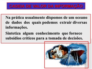 CADEIA DE VALOR DA INFORMAÇÃO
CADEIA DE VALOR DA INFORMAÇÃO
Na prática usualmente dispomos de um oceano
Na prática usualmente dispomos de um oceano
de dados dos quais podemos extrair diversas
de dados dos quais podemos extrair diversas
informações.
informações.
Sintetiza algum conhecimento que fornece
Sintetiza algum conhecimento que fornece
subsídios críticos para a tomada de decisões.
subsídios críticos para a tomada de decisões.
 