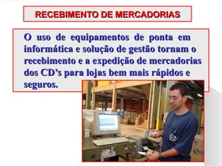 RECEBIMENTO DE MERCADORIAS
RECEBIMENTO DE MERCADORIAS
O uso de equipamentos de ponta em
O uso de equipamentos de ponta em
informática e solução de gestão tornam o
informática e solução de gestão tornam o
recebimento e a expedição de mercadorias
recebimento e a expedição de mercadorias
dos CD’s para lojas bem mais rápidos e
dos CD’s para lojas bem mais rápidos e
seguros.
seguros.
 