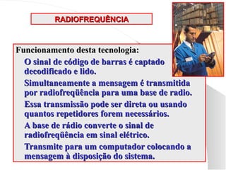 RADIOFREQUÊNCIA
RADIOFREQUÊNCIA
Funcionamento desta tecnologia:
Funcionamento desta tecnologia:
 O sinal de código de barras é captado
O sinal de código de barras é captado
decodificado e lido.
decodificado e lido.
 Simultaneamente a mensagem é transmitida
Simultaneamente a mensagem é transmitida
por radiofreqüência para uma base de radio.
por radiofreqüência para uma base de radio.
 Essa transmissão pode ser direta ou usando
Essa transmissão pode ser direta ou usando
quantos repetidores forem necessários.
quantos repetidores forem necessários.
 A base de rádio converte o sinal de
A base de rádio converte o sinal de
radiofreqüência em sinal elétrico.
radiofreqüência em sinal elétrico.
 Transmite para um computador colocando a
Transmite para um computador colocando a
mensagem à disposição do sistema.
mensagem à disposição do sistema.
 