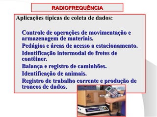 RADIOFREQUÊNCIA
RADIOFREQUÊNCIA
Aplicações típicas de coleta de dados:
Aplicações típicas de coleta de dados:
 Controle de operações de movimentação e
Controle de operações de movimentação e
armazenagem de materiais.
armazenagem de materiais.
 Pedágios e áreas de acesso a estacionamento.
Pedágios e áreas de acesso a estacionamento.
 Identificação intermodal de fretes de
Identificação intermodal de fretes de
contêiner.
contêiner.
 Balança e registro de caminhões.
Balança e registro de caminhões.
 Identificação de animais.
Identificação de animais.
 Registro de trabalho corrente e produção de
Registro de trabalho corrente e produção de
troncos de dados.
troncos de dados.
 