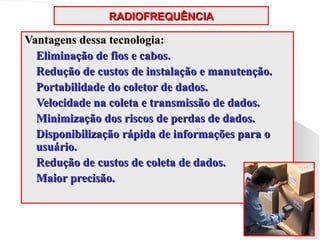 RADIOFREQUÊNCIA
RADIOFREQUÊNCIA
Vantagens dessa tecnologia:
Vantagens dessa tecnologia:
 Eliminação de fios e cabos.
Eliminação de fios e cabos.
 Redução de custos de instalação e manutenção.
Redução de custos de instalação e manutenção.
 Portabilidade do coletor de dados.
Portabilidade do coletor de dados.
 Velocidade na coleta e transmissão de dados.
Velocidade na coleta e transmissão de dados.
 Minimização dos riscos de perdas de dados.
Minimização dos riscos de perdas de dados.
 Disponibilização rápida de informações para o
Disponibilização rápida de informações para o
usuário.
usuário.
 Redução de custos de coleta de dados.
Redução de custos de coleta de dados.
 Maior precisão.
Maior precisão.
 