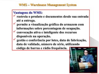 WMS – Warehouse Management System
WMS – Warehouse Management System
Vantagens do WMS:
Vantagens do WMS:
 rastreia o produto e documentos desde sua entrada
rastreia o produto e documentos desde sua entrada
até a entrega.
até a entrega.
 permite a visualização gráfica do armazem com
permite a visualização gráfica do armazem com
informações sobre porcentagem de ocupação.
informações sobre porcentagem de ocupação.
 convocação ativa e inteligente dos recursos
convocação ativa e inteligente dos recursos
disponíveis na operação.
disponíveis na operação.
 gestão e conferência por lotes, data de fabricação,
gestão e conferência por lotes, data de fabricação,
data de validade, número de série, utilizando
data de validade, número de série, utilizando
código de barras e rádio frequência.
código de barras e rádio frequência.
 