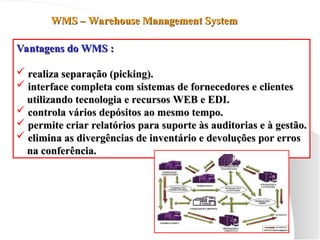 WMS – Warehouse Management System
WMS – Warehouse Management System
Vantagens do WMS :
Vantagens do WMS :
 realiza separação (picking).
realiza separação (picking).
 interface completa com sistemas de fornecedores e clientes
interface completa com sistemas de fornecedores e clientes
utilizando tecnologia e recursos WEB e EDI.
utilizando tecnologia e recursos WEB e EDI.
 controla vários depósitos ao mesmo tempo.
controla vários depósitos ao mesmo tempo.
 permite criar relatórios para suporte às auditorias e à gestão.
permite criar relatórios para suporte às auditorias e à gestão.
 elimina as divergências de inventário e devoluções por erros
elimina as divergências de inventário e devoluções por erros
na conferência.
na conferência.
 