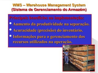 WMS – Warehouse Management System
WMS – Warehouse Management System
(Sistema de Gerenciamento do Armazém)
(Sistema de Gerenciamento do Armazém)
Principais benefícios na implementação:
Principais benefícios na implementação:
Aumento da produtividade na separação.
Aumento da produtividade na separação.
Acuracidade (precisão) do inventário.
Acuracidade (precisão) do inventário.
Informações para o gerenciamento dos
Informações para o gerenciamento dos
recursos utilizados na operação.
recursos utilizados na operação.
 