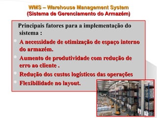 WMS – Warehouse Management System
WMS – Warehouse Management System
(Sistema de Gerenciamento do Armazém)
(Sistema de Gerenciamento do Armazém)
Principais fatores para a implementação do
Principais fatores para a implementação do
sistema :
sistema :
 A necessidade de otimização de espaço interno
A necessidade de otimização de espaço interno
do armazém.
do armazém.
 Aumento de produtividade com redução de
Aumento de produtividade com redução de
erro ao cliente .
erro ao cliente .
 Redução dos custos logísticos das operações
Redução dos custos logísticos das operações
 Flexibilidade no layout.
Flexibilidade no layout.
 