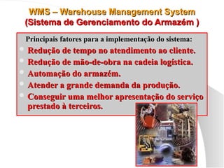 WMS – Warehouse Management System
WMS – Warehouse Management System
(Sistema de Gerenciamento do Armazém )
(Sistema de Gerenciamento do Armazém )
Principais fatores para a implementação do sistema:
Principais fatores para a implementação do sistema:
 Redução de tempo no atendimento ao cliente.
Redução de tempo no atendimento ao cliente.
 Redução de mão-de-obra na cadeia logística.
Redução de mão-de-obra na cadeia logística.
 Automação do armazém.
Automação do armazém.
 Atender a grande demanda da produção.
Atender a grande demanda da produção.
 Conseguir uma melhor apresentação do serviço
Conseguir uma melhor apresentação do serviço
prestado à terceiros.
prestado à terceiros.
 