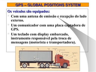 GPS – GLOBAL POSITIONS SYSTEM
GPS – GLOBAL POSITIONS SYSTEM
Os veículos são equipados:
Os veículos são equipados:
 Com uma antena de emissão e recepção do lado
externo.
 Um comunicador com uma placa captadora de
GPS.
 Um teclado com display embarcado,
instrumento responsável pela troca de
mensagens (motorista e transportadora).
 