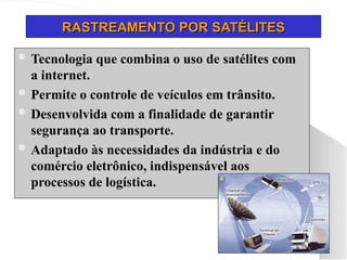 RASTREAMENTO POR SATÉLITES
RASTREAMENTO POR SATÉLITES
 Tecnologia que combina o uso de satélites com
a internet.
 Permite o controle de veículos em trânsito.
 Desenvolvida com a finalidade de garantir
segurança ao transporte.
 Adaptado às necessidades da indústria e do
comércio eletrônico, indispensável aos
processos de logística.
 