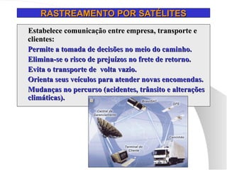RASTREAMENTO POR SATÉLITES
RASTREAMENTO POR SATÉLITES
Estabelece comunicação entre empresa, transporte e
Estabelece comunicação entre empresa, transporte e
clientes:
clientes:
 Permite a tomada de decisões no meio do caminho.
Permite a tomada de decisões no meio do caminho.
 Elimina-se o risco de prejuízos no frete de retorno.
Elimina-se o risco de prejuízos no frete de retorno.
 Evita o transporte de volta vazio.
Evita o transporte de volta vazio.
 Orienta seus veículos para atender novas encomendas.
Orienta seus veículos para atender novas encomendas.
 Mudanças no percurso (acidentes, trânsito e alterações
Mudanças no percurso (acidentes, trânsito e alterações
climáticas).
climáticas).
 