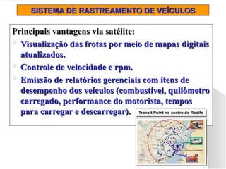 SISTEMA DE RASTREAMENTO DE VEÍCULOS
SISTEMA DE RASTREAMENTO DE VEÍCULOS
Principais vantagens via satélite:
Principais vantagens via satélite:
 Visualização das frotas por meio de mapas digitais
Visualização das frotas por meio de mapas digitais
atualizados.
atualizados.
 Controle de velocidade e rpm.
Controle de velocidade e rpm.
 Emissão de relatórios gerenciais com itens de
Emissão de relatórios gerenciais com itens de
desempenho dos veículos (combustível, quilômetro
desempenho dos veículos (combustível, quilômetro
carregado, performance do motorista, tempos
carregado, performance do motorista, tempos
para carregar e descarregar).
para carregar e descarregar). Transit Point no centro do Recife
Transit Point no centro do Recife
Transit Point no centro do Recife
Transit Point no centro do Recife
 