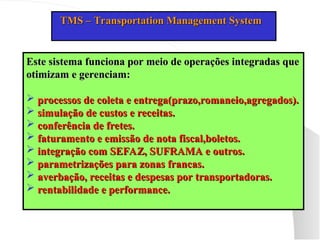 TMS – Transportation Management System
TMS – Transportation Management System
Este sistema funciona por meio de operações integradas que
Este sistema funciona por meio de operações integradas que
otimizam e gerenciam:
otimizam e gerenciam:
 processos de coleta e entrega(prazo,romaneio,agregados).
processos de coleta e entrega(prazo,romaneio,agregados).
 simulação de custos e receitas.
simulação de custos e receitas.
 conferência de fretes.
conferência de fretes.
 faturamento e emissão de nota fiscal,boletos.
faturamento e emissão de nota fiscal,boletos.
 integração com SEFAZ, SUFRAMA e outros.
integração com SEFAZ, SUFRAMA e outros.
 parametrizações para zonas francas.
parametrizações para zonas francas.
 averbação, receitas e despesas por transportadoras.
averbação, receitas e despesas por transportadoras.
 rentabilidade e performance.
rentabilidade e performance.
 