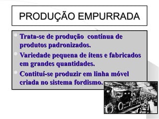 PRODUÇÃO EMPURRADA
PRODUÇÃO EMPURRADA
Trata-se de produção contínua de
Trata-se de produção contínua de
produtos padronizados.
produtos padronizados.
Variedade pequena de ítens e fabricados
Variedade pequena de ítens e fabricados
em grandes quantidades.
em grandes quantidades.
Contituí-se produzir em linha móvel
Contituí-se produzir em linha móvel
criada no sistema fordismo.
criada no sistema fordismo.
 
