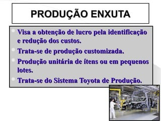 PRODUÇÃO ENXUTA
PRODUÇÃO ENXUTA
Visa a obtenção de lucro pela identificação
Visa a obtenção de lucro pela identificação
e redução dos custos.
e redução dos custos.
Trata-se de produção customizada.
Trata-se de produção customizada.
Produção unitária de ítens ou em pequenos
Produção unitária de ítens ou em pequenos
lotes.
lotes.
Trata-se do Sistema Toyota de Produção.
Trata-se do Sistema Toyota de Produção.
 