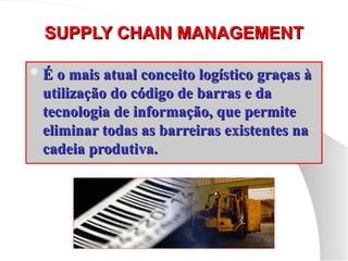 SUPPLY CHAIN MANAGEMENT
SUPPLY CHAIN MANAGEMENT
É o mais atual conceito logístico graças à
É o mais atual conceito logístico graças à
utilização do código de barras e da
utilização do código de barras e da
tecnologia de informação, que permite
tecnologia de informação, que permite
eliminar todas as barreiras existentes na
eliminar todas as barreiras existentes na
cadeia produtiva.
cadeia produtiva.
 