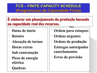 FCS – FINITE CAPACITY SCHEDULE
FCS – FINITE CAPACITY SCHEDULE
(Programação de Capacidade Finita)
(Programação de Capacidade Finita)
 Datas de início
 Roteiro
 Alocação de turnos
 Horas extras
 Sub contratação
 Picos de energia
elétrica
 Quebras
 Ordem para estoques
 Ordens urgentes
 Ordens de produção
 Entregas antecipadas
cancelamentos
 Erros de previsão
É elaborar um planejamento da produção baseado
É elaborar um planejamento da produção baseado
na capacidade real dos recursos.
na capacidade real dos recursos.
 