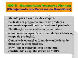 MRP II – Manufacturing Ressourse Planning
MRP II – Manufacturing Ressourse Planning
(Planejamento dos Recursos de Manufatura)
(Planejamento dos Recursos de Manufatura)
 Método para o controle de estoques.
 Parte de um programa mestre de produção
(momento e quantidade de produtos à produzir).
 Planificação de necessidades de materiais
 (Componentes específicos, quantidades à fabricar,
tempo de produção).
 Controle de operações (quando e onde deverão
processar-se as operações).
 BOM-bill of material (lista de material
constituindo a espinha dorsal do MRP).
 
