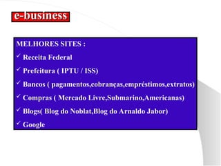 e-business
e-business
MELHORES SITES :
 Receita Federal
 Prefeitura ( IPTU / ISS)
 Bancos ( pagamentos,cobranças,empréstimos,extratos)
 Compras ( Mercado Livre,Submarino,Americanas)
 Blogs( Blog do Noblat,Blog do Arnaldo Jabor)
 Google
 
