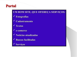 Portal
Portal
UM BOM SITE, QUE OFEREÇA SERVIÇOS:
UM BOM SITE, QUE OFEREÇA SERVIÇOS:
 Fotografias
Fotografias
 Cadastramento
Cadastramento
 Textos
Textos
 e-comerce
e-comerce
 Notícias atualizadas
Notícias atualizadas
 Buscas facilitadas
Buscas facilitadas
 Serviços
Serviços
 