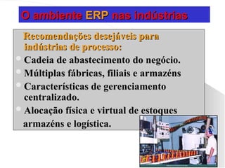 O ambiente
O ambiente ERP
ERP nas indústrias
nas indústrias
Recomendações desejáveis para
Recomendações desejáveis para
indústrias de processo:
indústrias de processo:
Cadeia de abastecimento do negócio.
Cadeia de abastecimento do negócio.
Múltiplas fábricas, filiais e armazéns
Múltiplas fábricas, filiais e armazéns
Características de gerenciamento
Características de gerenciamento
centralizado.
centralizado.
Alocação física e virtual de estoques
Alocação física e virtual de estoques
armazéns e logística.
armazéns e logística.
 