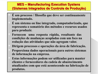 MES – Manufactoring Execution Systens
MES – Manufactoring Execution Systens
(Sistemas Integrados de Controle de Produção)
(Sistemas Integrados de Controle de Produção)
 É um processo / filosofia que deve ser continuamente
É um processo / filosofia que deve ser continuamente
implementado.
implementado.
 É um sistema on line integrado, computadorizado, que
É um sistema on line integrado, computadorizado, que
representa o somatório dos métodos e recursos usados
representa o somatório dos métodos e recursos usados
para produzir.
para produzir.
 Fornecem uma resposta rápida, resultante das
Fornecem uma resposta rápida, resultante das
condições de mudanças acopladas com um foco na
condições de mudanças acopladas com um foco na
redução das atividades que não agregam valor.
redução das atividades que não agregam valor.
 Dirigem processos e operações da área de fabricação.
Dirigem processos e operações da área de fabricação.
 Proporciona dados operacionais para outros sistemas
Proporciona dados operacionais para outros sistemas
de informação na empresa.
de informação na empresa.
 Estas informações podem ser utilizadas para manter
Estas informações podem ser utilizadas para manter
clientes e fornecedores da cadeia de abastecimento
clientes e fornecedores da cadeia de abastecimento
atualizados com que está acontecendo na fabricação de
atualizados com que está acontecendo na fabricação de
produtos.
produtos.
 