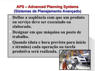 APS – Advanced Planning Systems
APS – Advanced Planning Systems
(Sistemas de Planejamento Avançado)
(Sistemas de Planejamento Avançado)
Define a seqüência com que um produto
Define a seqüência com que um produto
ou serviço deve ser executado ou
ou serviço deve ser executado ou
elaborado.
elaborado.
Designar em que máquina ou posto de
Designar em que máquina ou posto de
trabalho.
trabalho.
Quando (data e hora prevista para início
Quando (data e hora prevista para início
e término) cada operação ou tarefa
e término) cada operação ou tarefa
produtiva será realizada.
produtiva será realizada.
 