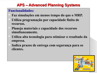 APS – Advanced Planning Systems
APS – Advanced Planning Systems
Funcionalidades:
Funcionalidades:
 Faz simulações em menos tempo do que o MRP.
Faz simulações em menos tempo do que o MRP.
 Utiliza programação por capacidade finita de
Utiliza programação por capacidade finita de
recursos.
recursos.
 Planeja materiais e capacidade dos recursos
Planeja materiais e capacidade dos recursos
simultaneamente.
simultaneamente.
 Utiliza alta tecnologia para otimizar o resultado da
Utiliza alta tecnologia para otimizar o resultado da
empresa.
empresa.
 Indica prazos de entrega com segurança para os
Indica prazos de entrega com segurança para os
clientes.
clientes.
 