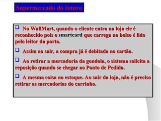  No WallMart, quando o cliente entra na loja ele é
No WallMart, quando o cliente entra na loja ele é
reconhecido pois o
reconhecido pois o smartcard
smartcard que carrega no bolso é lido
que carrega no bolso é lido
pelo leitor da porta.
pelo leitor da porta.
 Assim ao sair, a compra já é debitada no cartão.
Assim ao sair, a compra já é debitada no cartão.
 Ao retirar a mercadoria da gondola, o sistema solicita a
Ao retirar a mercadoria da gondola, o sistema solicita a
reposição quando se chegar ao Ponto de Pedido.
reposição quando se chegar ao Ponto de Pedido.
 A mesma coisa no estoque. Ao sair da loja, não é preciso
A mesma coisa no estoque. Ao sair da loja, não é preciso
retirar as mercadorias do carrinho.
retirar as mercadorias do carrinho.
Supermercado do futuro
Supermercado do futuro
 