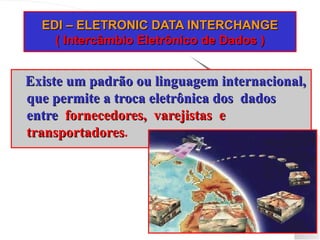 EDI – ELETRONIC DATA INTERCHANGE
EDI – ELETRONIC DATA INTERCHANGE
( Intercâmbio Eletrônico de Dados )
( Intercâmbio Eletrônico de Dados )
Existe um padrão ou linguagem internacional,
Existe um padrão ou linguagem internacional,
que permite a troca eletrônica dos dados
que permite a troca eletrônica dos dados
entre
entre fornecedores, varejistas e
fornecedores, varejistas e
transportadores
transportadores.
 