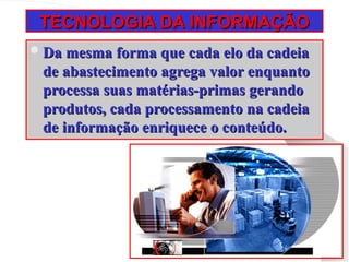 TECNOLOGIA DA INFORMAÇÃO
TECNOLOGIA DA INFORMAÇÃO
Da mesma forma que cada elo da cadeia
Da mesma forma que cada elo da cadeia
de abastecimento agrega valor enquanto
de abastecimento agrega valor enquanto
processa suas matérias-primas gerando
processa suas matérias-primas gerando
produtos, cada processamento na cadeia
produtos, cada processamento na cadeia
de informação enriquece o conteúdo.
de informação enriquece o conteúdo.
 