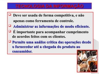TECNOLOGIA DA INFORMAÇÃO
TECNOLOGIA DA INFORMAÇÃO
 Deve ser usada de forma competitiva, e não
Deve ser usada de forma competitiva, e não
apenas como ferramenta de controle.
apenas como ferramenta de controle.
 Administrar as informações de modo eficiente.
Administrar as informações de modo eficiente.
 É importante para acompanhar cumprimento
É importante para acompanhar cumprimento
de acordos feitos com os clientes.
de acordos feitos com os clientes.
 Permite uma análise crítica das operações desde
Permite uma análise crítica das operações desde
o fornecedor até a chegada do produto ao
o fornecedor até a chegada do produto ao
consumidor.
consumidor.
 